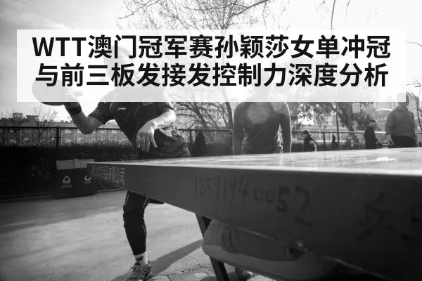 WTT澳门冠军赛孙颖莎女单冲冠与前三板发接发控制力深度分析（MK SPORTS）
